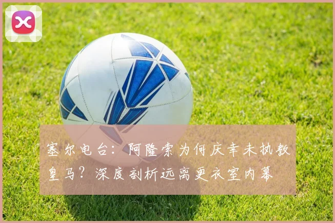 塞尔电台:阿隆索为何庆幸未执教皇马?深度剖析远离更衣室内幕