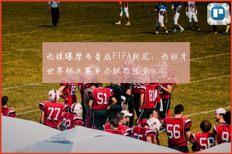 西媒曝摩洛哥成FIFA新宠，西班牙世界杯决赛举办权恐生变