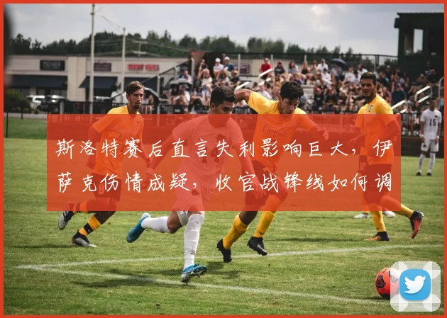 斯洛特赛后直言失利影响巨大，伊萨克伤情成疑，收官战锋线如何调整？