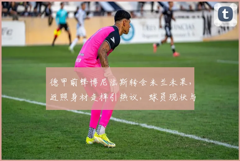 德甲前锋博尼法斯转会米兰未果，近照身材走样引热议，球员现状与体重管理解析