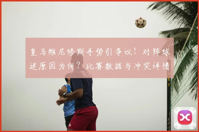 皇马维尼修斯手势引争议！对阵球迷原因为何？比赛数据与冲突详情解析