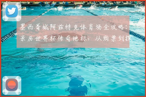 墨西哥城阿兹特克体育场全攻略:亲历世界杯传奇地标,从购票到探秘建筑全解析