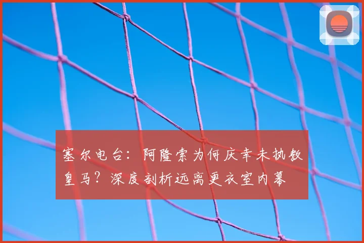 塞尔电台：阿隆索为何庆幸未执教皇马？深度剖析远离更衣室内幕