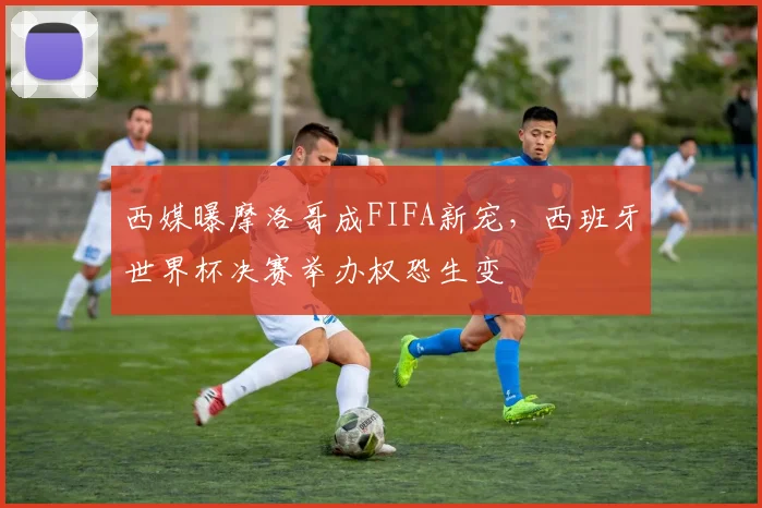 西媒曝摩洛哥成FIFA新宠，西班牙世界杯决赛举办权恐生变