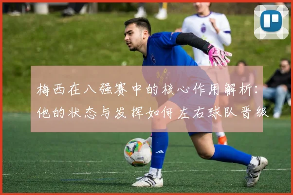 梅西在八强赛中的核心作用解析:他的状态与发挥如何左右球队晋级前景