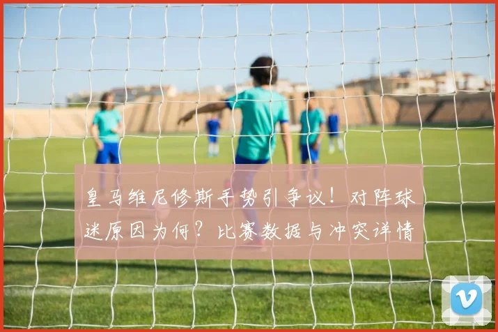 皇马维尼修斯手势引争议!对阵球迷原因为何?比赛数据与冲突详情解析