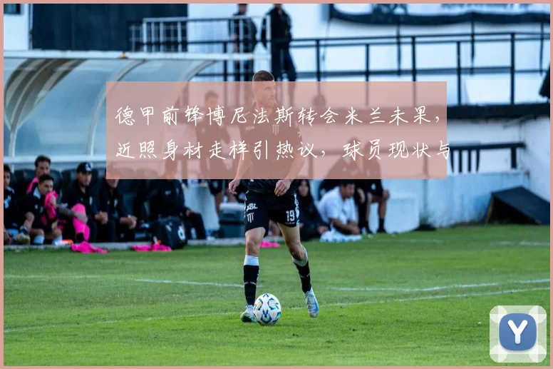 德甲前锋博尼法斯转会米兰未果，近照身材走样引热议，球员现状与体重管理解析