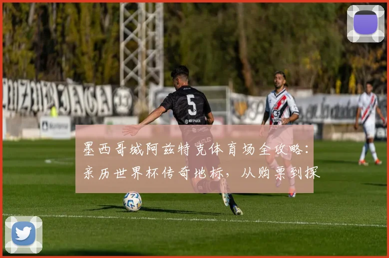 墨西哥城阿兹特克体育场全攻略：亲历世界杯传奇地标，从购票到探秘建筑全解析